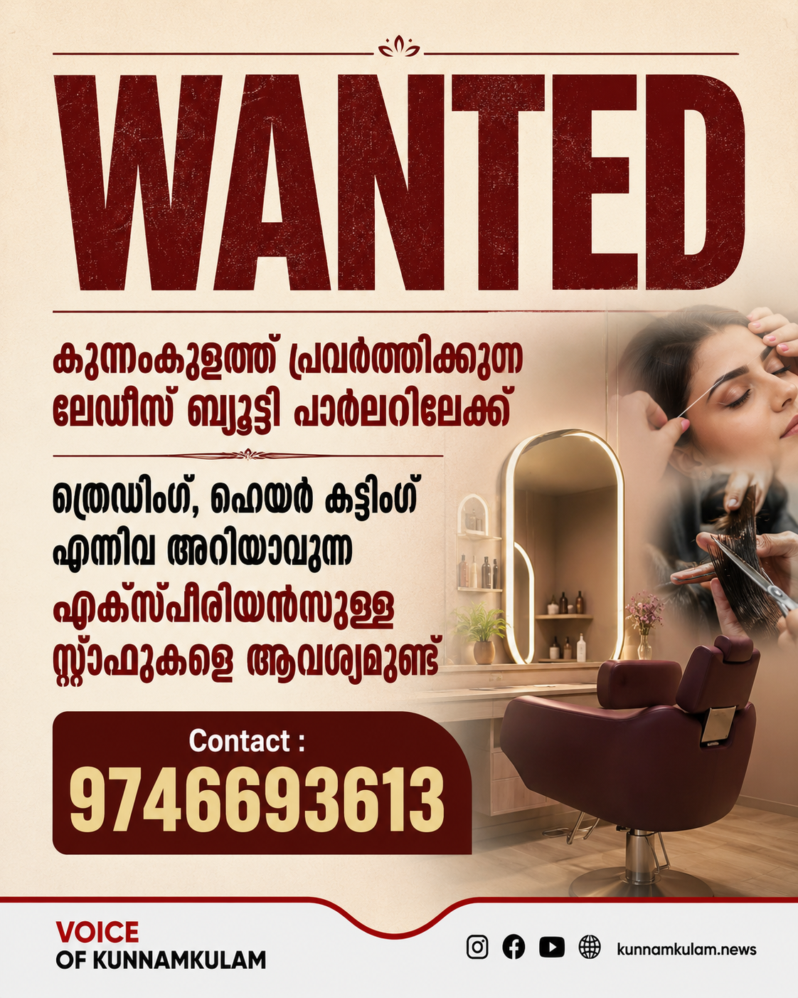 കുന്നംകുളത്ത്‌ പ്രവർത്തിക്കുന്ന ലേഡീസ്‌ ബ്യൂട്ടി പാർലറിലേക്ക്‌ ത്രെഡിംഗ്‌, ഹെയർ കട്ടിംഗ്‌ എന്നിവ അറിയാവുന്ന എക്സ്പീരിയൻസുള്ള സ്റ്റാഫുകളെ ആവശ്യമുണ്ട്‌